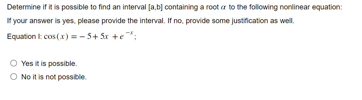 Determine if it is possible to find an interval [a,b] containing a root a to the following nonlinear equation:
If your answer is yes, please provide the interval. If no, provide some justification as well.
Equation 1: cos(x) = −5+5x + e-*;
Yes it is possible.
No it is not possible.