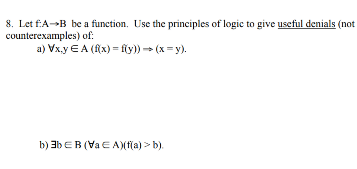 8. Let f:A→B be a function. Use the principles of logic to give useful denials (not
counterexamples) of:
a) Vx,y EA (f(x) = f(y)) (x = y).
b) 3b EB (Va E A)(f(a) > b).