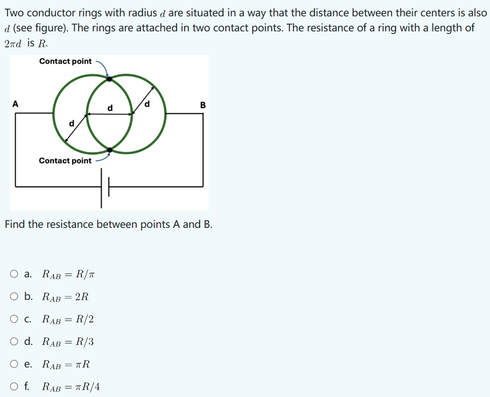 Two conductor rings with radius d are situated in a way that the distance between their centers is also
d (see figure). The rings are attached in two contact points. The resistance of a ring with a length of
2πd is R.
Contact point
A
Contact point
d
B
Find the resistance between points A and B.
○ a. RAB =
O b. RAB
R/π
= 2R
○ C. RAB = R/2
O d. RAB = R/3
○ e.
RAB = TR
○ f. RAB = πR/4