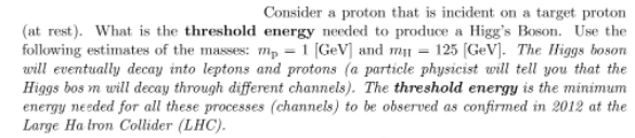 Consider a proton that is incident on a target proton
(at rest). What is the threshold energy needed to produce a Higg's Boson. Use the
following estimates of the masses: m₂ = 1 [GeV] and my = 125 [GeV]. The Higgs boson
will eventually decay into leptons and protons (a particle physicist will tell you that the
Higgs bos m will decay through different channels). The threshold energy is the minimum
energy needed for all these processes (channels) to be observed as confirmed in 2012 at the
Large Ha tron Collider (LHC).