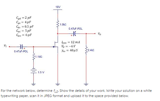 18V
Cad =2 pF
Cas= 4 pF
Cas = 0.5 pF
Gui = 5 pF
Gwo = 6 pF
1.8KA
0.47uF-POL
loss = 12 mA
V, = -6V
0.47UF-POL
Yos = 40 uS
1.1MO
1.5 V
For the network below, determine fip Show the details of your work. Write your solution on a white
typewriting paper, scan it in JPEG format and upload it to the space provided below.
