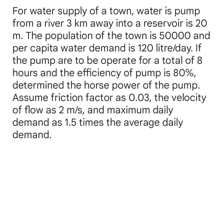 For water supply of a town, water is pump
from a river 3 km away into a reservoir is 20
m. The population of the town is 50000 and
per capita water demand is 120 litre/day. If
the pump are to be operate for a total of 8
hours and the efficiency of pump is 80%,
determined the horse power of the pump.
Assume friction factor as 0.03, the velocity
of flow as 2 m/s, and maximum daily
demand as 1.5 times the average daily
demand.