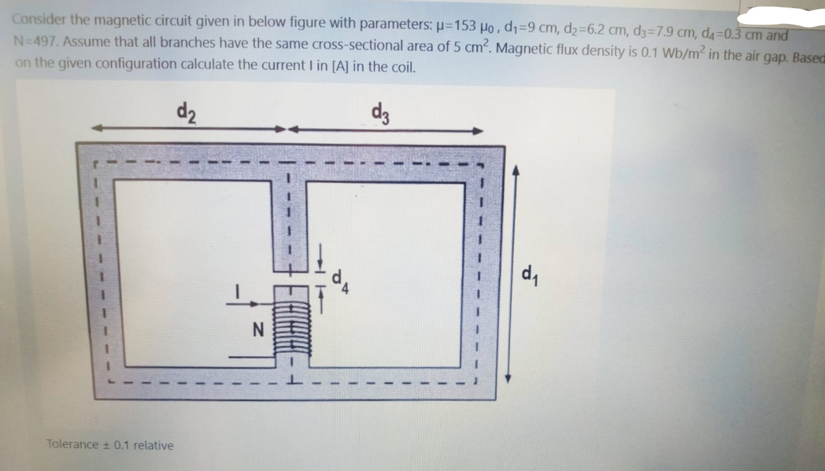 Consider the magnetic circuit given in below figure with parameters: u=153 Ho,d1=9 cm, d2=6.2 cm, d3=7.9 cm, d4=0.3 cm and
N=497. Assume that all branches have the same cross-sectional area of 5 cm. Magnetic flux density is 0.1 Wb/m2 in the air gap. Based
on the given configuration calculate the current I in [A] in the coil.
d2
d3
N
Tolerance + 0.1 relative
