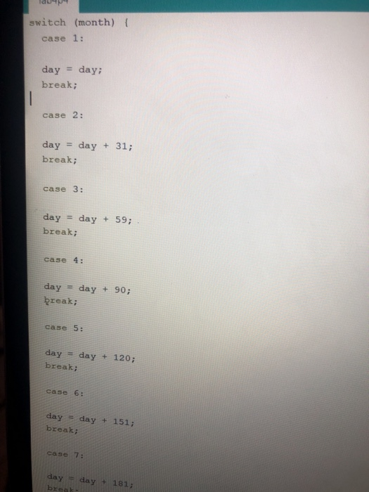 switch (month) {
case 1:
day = day;
break;
case 2:
day = day + 31;
break;
case 3:
day = day + 59;
break;
case 4:
day
day + 90;
%3D
break;
case 5:
day = day + 120;
break;
case 6:
day = day + 151;
break;
case 7:
day= day + 181;
break
