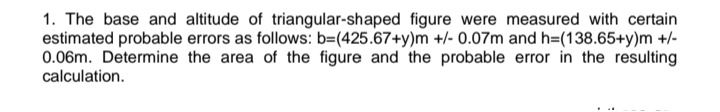 1. The base and altitude of triangular-shaped figure were measured with certain
estimated probable errors as follows: b=(425.67+y)m +/- 0.07m and h=(138.65+y)m +/-
0.06m. Determine the area of the figure and the probable error in the resulting
calculation.
