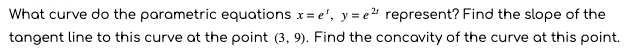 What curve do the parametric equations x= e', y= e " represent? Find the slope of the
tangent line to this curve at the point (3, 9). Find the concavity of the curve at this point.
