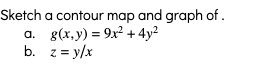 ### Contour Map and Graph Sketch Guide

In this section, you will learn how to sketch a contour map and graph for two different functions. Follow the instructions provided for each function to better understand how to represent them visually.

#### Functions to Sketch:
1. **Function a: \( g(x, y) = 9x^2 + 4y^2 \)**
2. **Function b: \( z = \frac{y}{x} \)**

### Step-by-Step Instructions:

#### a. Sketching Contour Map and Graph of \( g(x, y) = 9x^2 + 4y^2 \)

1. **Understand the Function:**
   The given function is a quadratic function representing an ellipse.

2. **Determine Contour Levels:**
   - To sketch the contour map, choose different values of \( g(x, y) \) (e.g., \( c_1, c_2, c_3, \ldots \)).
   - Solve for \( x \) and \( y \) by setting \( g(x, y) = c \), where \( c \) is a constant:  
     \( 9x^2 + 4y^2 = c \)

3. **Plotting Contours:**
   - For each constant \( c \):
     - The equation \( 9x^2 + 4y^2 = c \) represents an ellipse.
     - Plot these ellipses on the Cartesian plane, emphasizing how they change shape (become larger or smaller) with varying \( c \).

4. **Graph the Function:**
   - 3D Graph: Plot the function \( g(x, y) = 9x^2 + 4y^2 \), with \( x \) and \( y \) on the horizontal axes and \( g(x, y) \) on the vertical axis. This will resemble a parabolic surface opening upwards.

#### b. Sketching Contour Map and Graph of \( z = \frac{y}{x} \)

1. **Understand the Function:**
   This function represents hyperbolic curves.

2. **Determine Contour Levels:**
   - Choose different values of \( z \) (e.g., \( z_1, z_2, z_3, \ldots \)).
   - Solve the equation \( \frac{y}{x} = z