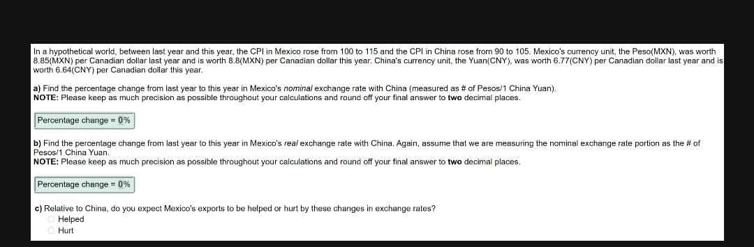 In a hypothetical world, between last year and this year, the CPI in Mexico rose from 100 to 115 and the CPI in China rose from 90 to 105. Mexico's currency unit, the Peso(MXN), was worth
8.85(MXN) per Canadian dollar last year and is worth 8.8(MXN) per Canadian dollar this year. China's currency unit, the Yuan(CNY), was worth 6.77(CNY) per Canadian dollar last year and is
worth 6.64(CNY) per Canadian dollar this year.
a) Find the percentage change from last year to this year in Mexico's nominal exchange rate with China (measured as # of Pesos/1 China Yuan).
NOTE: Please keep as much precision as possible throughout your calculations and round off your final answer to two decimal places.
Percentage change = 0%
b) Find the percentage change from last year to this year in Mexico's real exchange rate with China. Again, assume that we are measuring the nominal exchange rate portion as the # of
Pesos/1 China Yuan.
NOTE: Please keep as much precision as possible throughout your calculations and round off your final answer to two decimal places.
Percentage change = 0%
c) Relative to China, do you expect Mexico's exports to be helped or hurt by these changes in exchange rates?
Helped
Hurt
