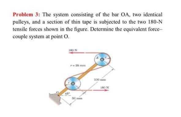 Problem 3: The system consisting of the bar OA, two identical
pulleys, and a section of thin tape is subjected to the two 180-N
tensile forces shown in the figure. Determine the equivalent force-
couple system at point O.
re 25 mm
100 sm
180 N
50mm
