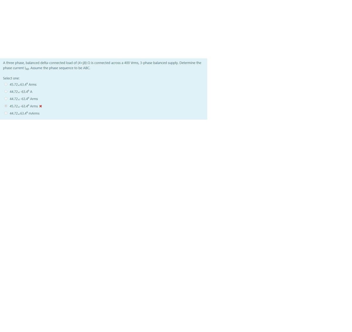 A three phase, balanced delta-connected load of (4+j8) N is connected across a 400 Vrms, 3-phase balanced supply. Determine the
phase current IAB- Assume the phase sequence to be ABC.
Select one:
O 45.72263.4° Arms
O 44.72-63.4° A
O 44.72-63.4° Arms
O 45.722-63.4° Arms X
O 44.72263.4° mArms
