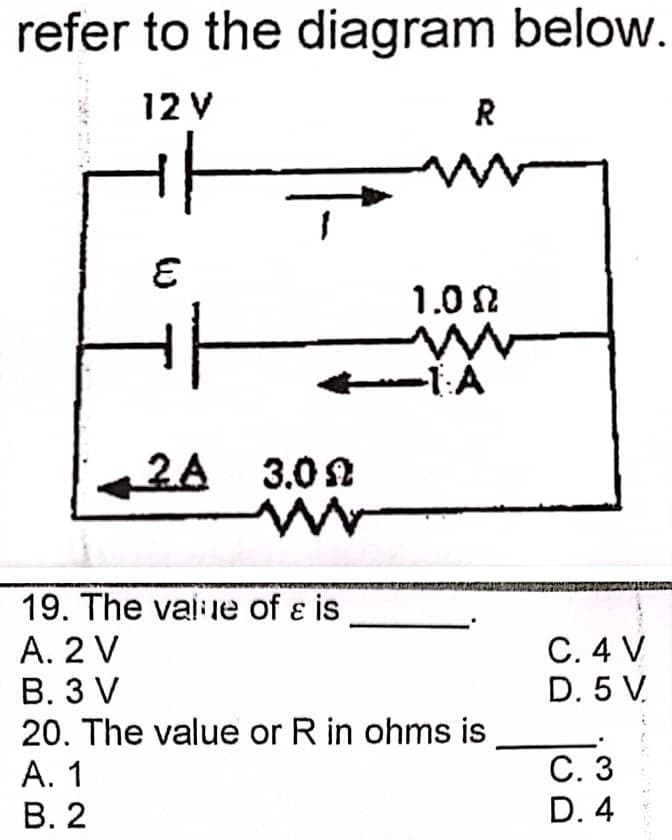 refer to the diagram below.
12 V
R
1.0 N
--1:A
2A 3.02
19. The vai le of ɛ is
А. 2 V
В. 3 V
20. The value or R in ohms is
С.4 V
D. 5 V.
С. 3
А. 1
В. 2
D. 4
