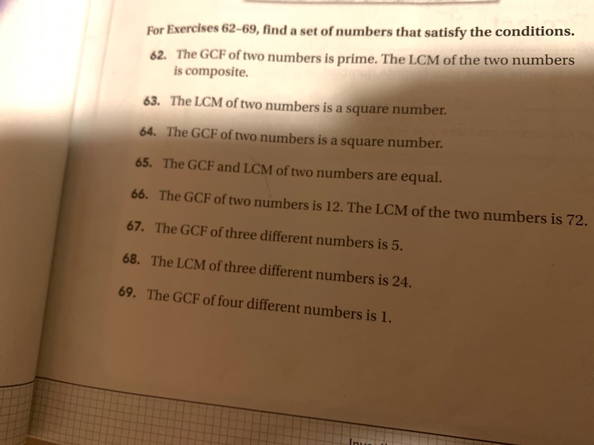 For Exercises 62-69, find a set of numbers that satisfy the conditions.
62. The GCF of two numbers is prime. The LCM of the two numbers
is composite.
63. The LCM of two numbers is a square number.
64. The GCF of two numbers is a square number.
65. The GCF and LCM of two numbers are equal.
66. The GCF of two numbers is 12. The LCM of the two numbers is 72.
67. The GCF of three different numbers is 5.
68. The LCM of three different numbers is 24.
69. The GCF of four different numbers is 1.
