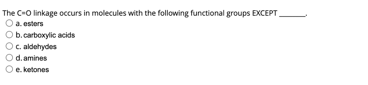 The C=O linkage occurs in molecules with the following functional groups EXCEPT
a. esters
b. carboxylic acids
c. aldehydes
d. amines
e. ketones