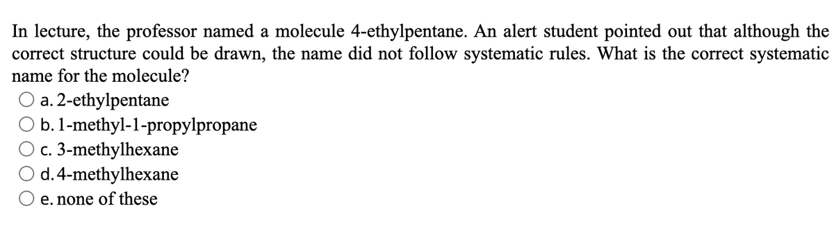 In lecture, the professor named a molecule 4-ethylpentane. An alert student pointed out that although the
correct structure could be drawn, the name did not follow systematic rules. What is the correct systematic
name for the molecule?
a. 2-ethylpentane
b. 1-methyl-1-propylpropane
c. 3-methylhexane
d. 4-methylhexane
e. none of these