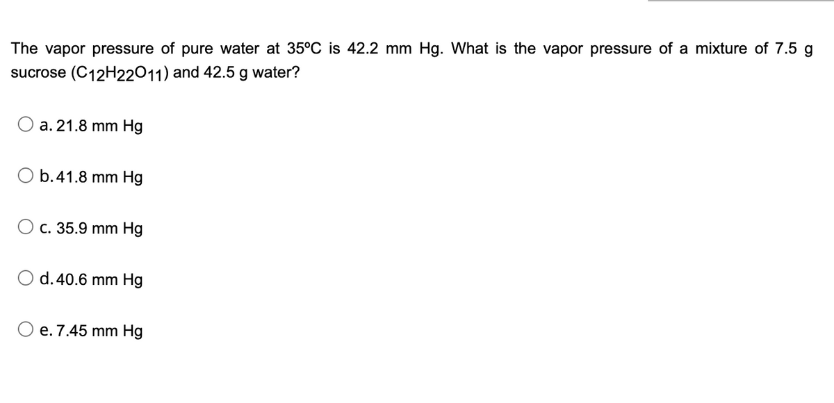 The vapor pressure of pure water at 35°C is 42.2 mm Hg. What is the vapor pressure of a mixture of 7.5 g
sucrose (C12H22011) and 42.5 g water?
a. 21.8 mm Hg
O b. 41.8 mm Hg
O c. 35.9 mm Hg
d. 40.6 mm Hg
O e. 7.45 mm Hg