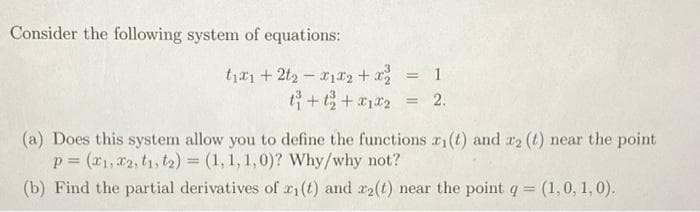 Consider the following system of equations:
ty*1 + 2t2 – x1r2 + a =
t+t+12
2.
(a) Does this system allow you to define the functions r1(t) and r2 (t) near the point
p = (r1, 2, t1, t2) = (1, 1, 1,0)? Why/why not?
(b) Find the partial derivatives of r1(t) and r2(t) near the point q = (1,0, 1, 0).
%3D
!!
