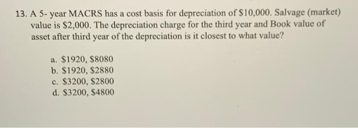 13. A 5- year MACRS has a cost basis for depreciation of $10,000. Salvage (market)
value is $2,000. The depreciation charge for the third year and Book value of
asset after third year of the depreciation is it closest to what value?
a. $1920, $8080
b. $1920, $2880
c. $3200, $2800
d. $3200, $4800
