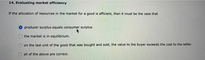 14. Evaluating market efficiency
If the allocation of resources in the market for a good is efficient, then it must be the case that
O producer surplus equals consumer surplus.
the market is in equilibrium.
on the last unit of the good that was bought and sold, the value to the buyer exceeds the cost to the seller.
all of the above are correct.
