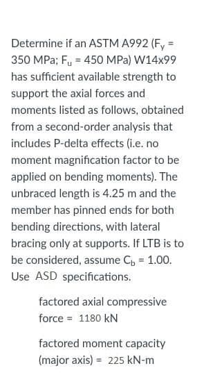 Determine if an ASTM A992 (F, =
%3D
350 MPa; Fu = 450 MPa) W14x99
has sufficient available strength to
support the axial forces and
moments listed as follows, obtained
from a second-order analysis that
includes P-delta effects (i.e. no
moment magnification factor to be
applied on bending moments). The
unbraced length is 4.25 m and the
member has pinned ends for both
bending directions, with lateral
bracing only at supports. If LTB is to
be considered, assume C, = 1.00.
Use ASD specifications.
factored axial compressive
force = 1180 kN
factored moment capacity
(major axis) = 225 kN-m
