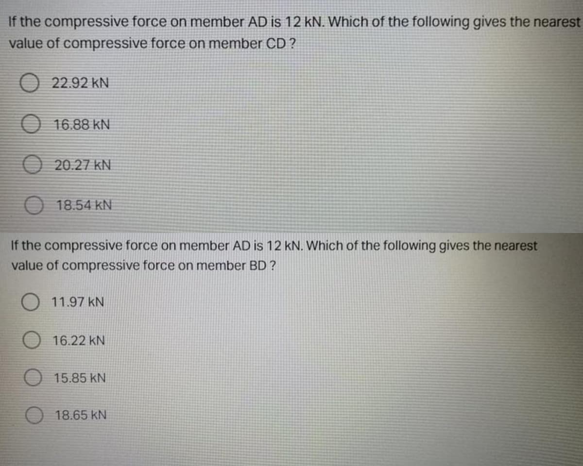 If the compressive force on member AD is 12 kN. Which of the following gives the nearest
value of compressive force on member CD ?
O 22.92 kN
O 16.88 kN
O 20.27 kN
O 18.54 kN
If the compressive force on member AD is 12 kN. Which of the following gives the nearest
value of compressive force on member BD ?
O 11.97 kN
16.22 kN
O 15.85 kN
O 18.65 kN
