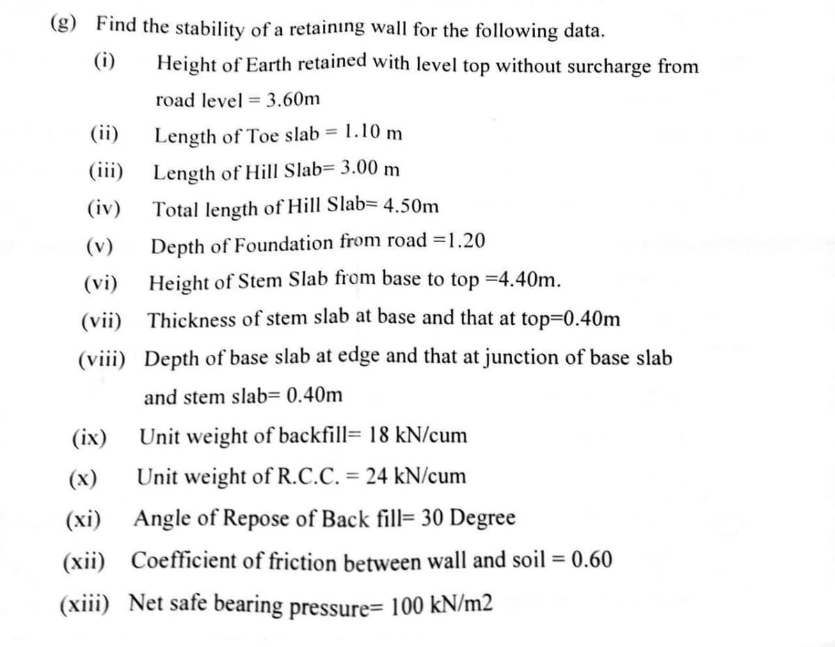 (g) Find the stability of a retainıng wall for the following data.
(i)
Height of Earth retained with level top without surcharge from
road level = 3.60m
(ii)
Length of Toe slab = 1.10 m
(iii)
Length of Hill Slab= 3.00 m
(iv)
Total length of Hill Slab= 4.50m
(v)
Depth of Foundation from road =1.20
(vi)
Height of Stem Slab from base to top =4.40m.
(vii) Thickness of stem slab at base and that at top=D0.40m
(viii) Depth of base slab at edge and that at junction of base slab
and stem slab= 0.40m
(ix)
Unit weight of backfill= 18 kN/cum
(x)
Unit weight of R.C.C. = 24 kN/cum
%3D
(xi) Angle of Repose of Back fill= 30 Degree
(xii) Coefficient of friction between wall and soil = 0.60
(xiii) Net safe bearing pressure= 100 kN/m2
