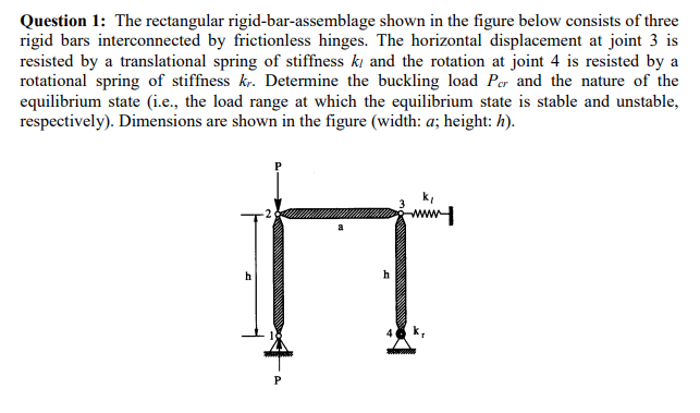 Question 1: The rectangular rigid-bar-assemblage shown in the figure below consists of three
rigid bars interconnected by frictionless hinges. The horizontal displacement at joint 3 is
resisted by a translational spring of stiffness ki and the rotation at joint 4 is resisted by a
rotational spring of stiffness kr. Determine the buckling load Per and the nature of the
equilibrium state (i.e., the load range at which the equilibrium state is stable and unstable,
respectively). Dimensions are shown in the figure (width: a; height: h).
ww
