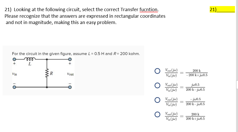 21) Looking at the following circuit, select the correct Transfer fucntion.
Please recognize that the answers are expressed in rectangular coordinates
and not in magnitude, making this an easy problem.
21).
ww w
For the circuit in the given figure, assume L = 0.5 H and R= 200 kohm.
ele
O Vout (jw)
Vin (jw)
200 k
Vin
R
Vout
–200 k+jw0.5
Vout (jw)
ju0.5
200 k- jw0.5
Vin (jw)
O Vout (ju)
Vin (jw)
- jw0.5
200 k– jw0.5
Vout (jw)
200 k
Vin (jw)
200 k+jw0.5
