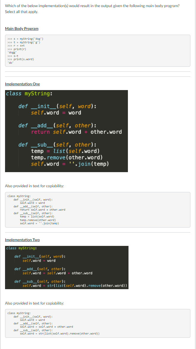 Which of the below implementation(s) would result in the output given the following main body program?
Select all that apply.
Main Body Program
>>> s = myString ('dog')
>>>t = myString ('g')
>>>r = s+t
>>> print(r)
"dogg
>>> s-t
>>> print(s.word)
"do'
Implementation One
|class myString:
_init_(self, word):
self.word
def
word
def _add__(self, other):
return self.word + other.word
_sub__(self, other):
temp
temp.remove(other.word)
self.word = ".join(temp)
def
list(self.word)
Also provided in text for copiability:
class myString:
def _init_(self, word):
self.word = word
def _add_(self, other):
return self.word + other. word
def _sub_(self, other):
temp = list(self.word)
temp.remove(other.word)
self.word ='.join(temp)
Implementation Two
class myString:
_init_(self, word):
self.word
def
word
def _add_(self, other):
self.word
self.word
other.word
def _sub_(self, other):
self.word
str(list(self.word).remove(other.word))
Also provided in text for copiability:
class myString:
def _init_(self, word):
self.word = word
def _add_(self, other):
self.word = self.word + other.word
def _sub_(self, other):
self.word = str(list(self.word).remove(other.word))
