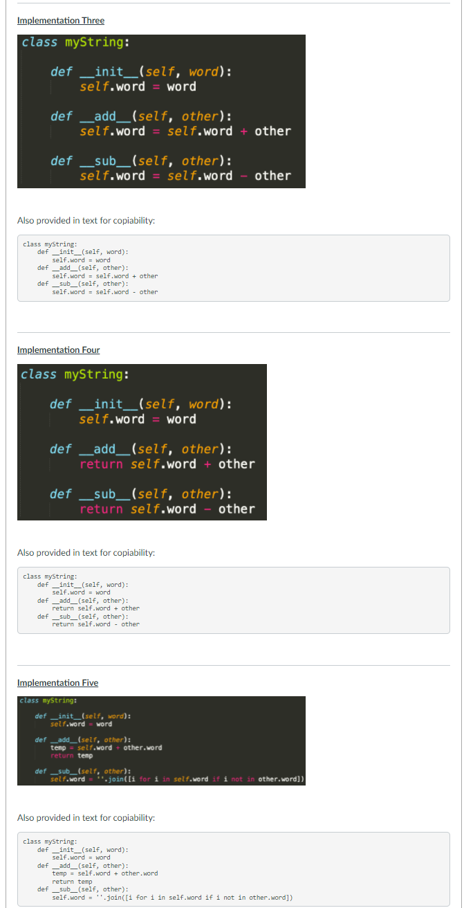 Implementation Three
class myString:
def _init_(self, word):
self.word
word
def
_add__(self, other):
self.word = self.word
other
def _sub_(self, other):
self.word = self.word
other
Also provided in text for copiability:
class myString:
def _init_(self, word):
self.word = word
def _add_(self, other):
self.word = self.word + other
def _sub_(self, other):
self.word self.word - other
Implementation Four
class myString:
def _init_(self, word):
self.word
word
def _add__(self, other):
return self.word + other
def _sub_(self, other):
return self.word - other
Also provided in text for copiability:
class myString:
def _init_(self, word):
self.word = word
def _add_(self, other):
return self.word + other
def _sub_(self, other):
return self.word - other
Implementation Five
class myString:
def _init_(self, word):
self.word = word
def _add_(self, other):
temp = self.word
return temp
other.word
def _sub_(self, other):
self.word
'.join([i for i in self.word if i not in other.word])
Also provided in text for copiability:
class myString:
def _init_(self, word):
self.word = word
def _add_(self, other):
temp = self.word + other. word
return temp
def _sub_(self, other):
self.word = ''.join([i for i in self.word if i not in other.word])
