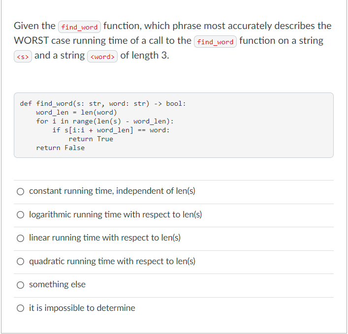 Given the find_word function, which phrase most accurately describes the
WORST case running time of a call to the find_word function on a string
<s> and a string <word> of length 3.
def find_word(s: str, word: str) -> bool:
word_len = len (word)
for i in range (len(s) - word_len):
if s[i:i + word_len]
word:
==
return True
return False
O constant running time, independent of len(s)
O logarithmic running time with respect to len(s)
linear running time with respect to len(s)
O quadratic running time with respect to len(s)
O something else
O it is impossible to determine
