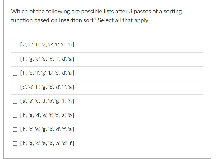 Which of the following are possible lists after 3 passes of a sorting
function based on insertion sort? Select all that apply.
O la, 'c, 'b, 'g', 'e', 'f, 'd' 'h']
O ('h, 'g, 'c', 'e', 'b', 'f, 'd', 'a']
O 'h' 'e', 'f, 'g, 'b', 'c', 'd', 'a']
O (c, 'e, 'h, 'g, 'b, 'd, 'f', 'a']
O l'a', 'e', 'c', 'd', 'b' 'g', 'f', 'h']
O ('h, 'g, 'd', 'e', 'f, 'c', 'a', 'b']
O ('h', 'c', 'e', 'g', 'b', 'd, 'f', 'a']
O ('h, 'g, 'c', 'e', 'b, 'a', 'd', 'f']
