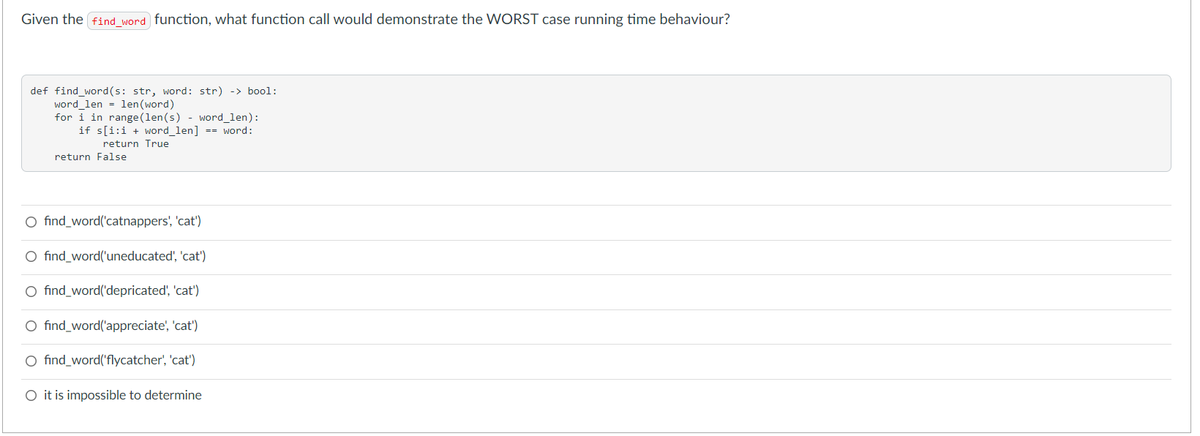 Given the find word function, what function call would demonstrate the WORST case running time behaviour?
def find_word (s: str, word: str) -> bool:
word len = len (word)
for i in range (len(s) - word_len):
if s[i:i + word_len] == word:
return True
return False
O find_word('catnappers', 'cat')
O find_word('uneducated', 'cat')
O find_word('depricated', 'cat')
O find_word('appreciate', 'cat')
O find_word('flycatcher', 'cat')
O it is impossible to determine
