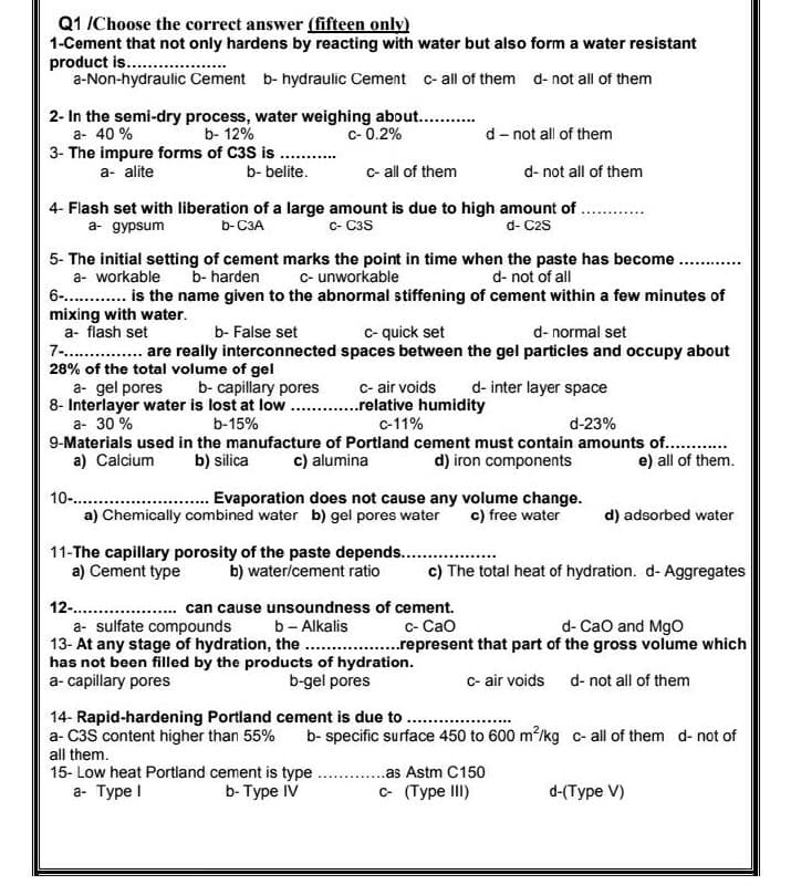 Q1 /Choose the correct answer (fifteen only)
1-Cement that not only hardens by reacting with water but also form a water resistant
product is.. ..
a-Non-hydraulic Cement b- hydraulic Cement c-all of them d- not all of them
2- In the semi-dry process, water weighing about...
a- 40 %
c- 0.2%
b- 12%
3- The impure forms of C3S is
b- belite.
d- not all of them
a- alite
c- all of them
d- not all of them
4- Flash set with liberation of a large amount is due to high amount of .
a- gypsum
c- C3S
b-C3A
d- C2s
5- The initial setting of cement marks the point in time when the paste has become.
a- workable
6-. . is the name given to the abnormal stiffening of cement within a few minutes of
mixing with water.
a- flash set
7 . are really interconnected spaces between the gel particles and occupy about
28% of the total volume of gel
a- gel pores
8- Interlayer water is lost at low
a- 30 %
9-Materials used in the manufacture of Portland cement must contain amounts of. .
a) Calcium
b- harden
C- unworkable
d- not of all
b- False set
c- quick set
d- normal set
c- air voids
.relative humidity
b- capillary pores
d- inter layer space
b-15%
c-11%
d-23%
b) silica
c) alumina
d) iron components
e) all of them.
10-..
a) Chemically combined water b) gel pores water
Evaporation does not cause any volume change.
c) free water
d) adsorbed water
11-The capillary porosity of the paste depends. ..
a) Cement type
b) water/cement ratio
c) The total heat of hydration. d- Aggregates
12- .
a- sulfate compounds
13- At any stage of hydration, the .represent that part of the gross volume which
has not been filled by the products of hydration.
a- capillary pores
... can cause unsoundness of cement.
b- Alkalis
d- Cao and MgO
c- Cao
b-gel pores
c- air voids d- not all of them
14- Rapid-hardening Portland cement is due to ...
a- C3S content higher than 55%
all them.
b- specific surface 450 to 600 m?/kg c- all of them d- not of
15- Low heat Portland cement is type
а- Туре !
...as Astm C150
b- Type IV
c- (Type III)
d-(Тype V)
