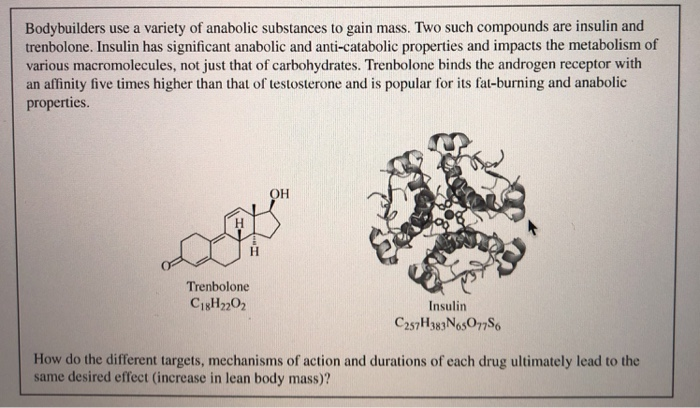 Bodybuilders use a variety of anabolic substances to gain mass. Two such compounds are insulin and
trenbolone. Insulin has significant anabolic and anti-catabolic properties and impacts the metabolism of
various macromolecules, not just that of carbohydrates. Trenbolone binds the androgen receptor with
an affinity five times higher than that of testosterone and is popular for its fat-burning and anabolic
properties.
H.
Trenbolone
C18H2202
Insulin
C257H383NosO77S6
How do the different targets, mechanisms of action and durations of each drug ultimately lead to the
same desired effect (increase in lean body mass)?
