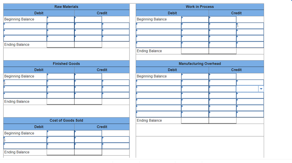 Beginning Balance
Ending Balance
Beginning Balance
J.
Ending Balance
Beginning Balance
Ending Balance
Debit
Debit
Debit
Raw Materials
Finished Goods
Cost of Goods Sold
Credit
Credit
Credit
Beginning Balance
Ending Balance
Beginning Balance
Ending Balance
Debit
Debit
Work in Process
Manufacturing Overhead
Credit
i.
Credit