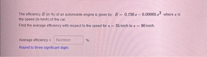 The efficiency E (in %) of an automobile engine is given by: E= 0.736 s-0.00005 s3 where s is
the speed (in km/h) of the car.
Find the average efficiency with respect to the speed for s=
Average efficiency = Number
Round to three significant digits
%.
35 km/h to s-
90 km/h.