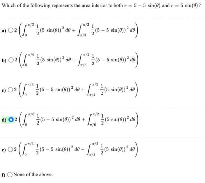 Which of the following represents the area interior to both r = 5-5 sin(0) and r = 5 sin(0)?
02/5/²/(5
(5 sin(0)) ² do + - ² / (5 — 5 sin (0))² de)
*/3
a)
b) ○2 (/*/* / (5 sin (09) ² do +
02
0
c) ○² (√*/* / (5 — 5 sin(0))²¹ d0 +
02 2
d) 02
sin(0))² do + [71² 1 (5 — 5 sin(0)) ² de
*/6
e) 02
π/2
L (5 sin(0)) ² do)
(/** ½ (5 — 5 sin(0))² do + √7²2 / (5 sin(0)³² do)
*/6
*/2
™¹²
2 ( 1 (5 - 5 sin(0)) ² do + " ² ½ (5 sin (0))²³.
2. de)
*/3
f) None of the above.