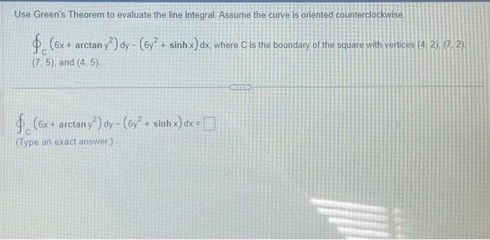 Use Green's Theorem to evaluate the line integral. Assume the curve is oriented counterclockwise
(6x + arctan y
an y2) dy- (6y² + sinh x) dx, where C is the boundary of the square with vertices (4, 2), (7.2).
(7,5), and (4, 5).
(6x + arctan y²) dy - (6y² + sinh x) dx =
(Type an exact answer)