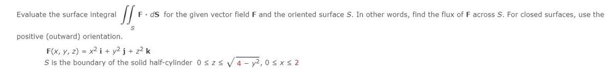 Evaluate the surface integral
JSF
F. ds for the given vector field F and the oriented surface S. In other words, find the flux of F across S. For closed surfaces, use the
positive (outward) orientation.
F(x, y, z) = x² i + y²j + z² k
S is the boundary of the solid half-cylinder 0 ≤ z≤ √4-y²,0 ≤x≤ 2