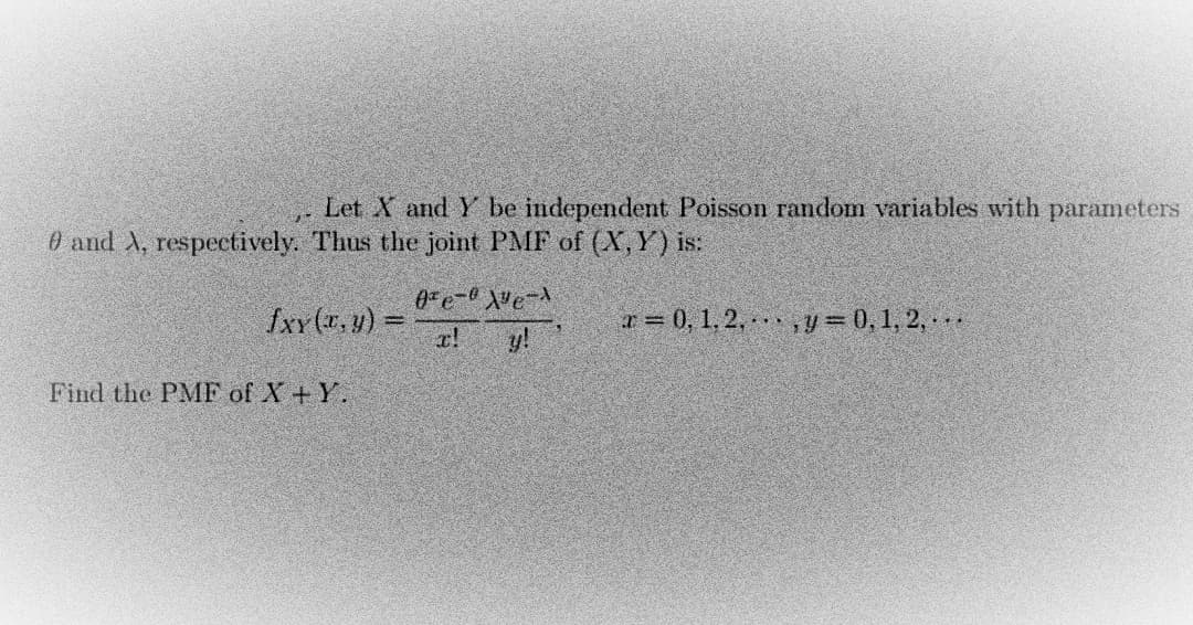 Let X and Y be independent Poisson random variables with parameters
0 and X, respectively. Thus the joint PMF of (X, Y) is:
fxy(x, y) =
0e-0X²e-1
x!
x = 0, 1, 2,. , y = 0, 1, 2,...
Find the PMF of X+Y.