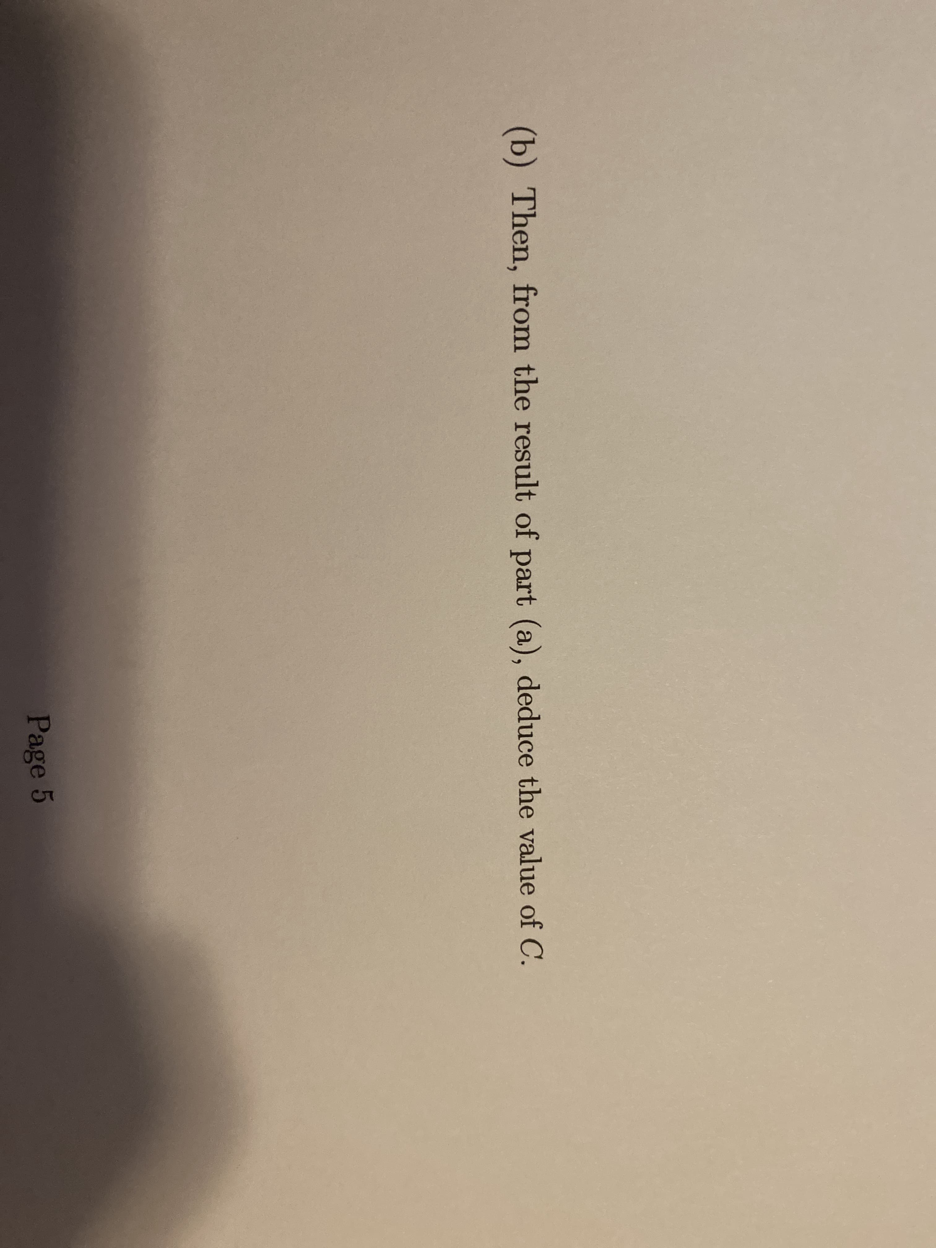 **Step (b): Utilizing the Result from Part (a)**

**Objective:**
To deduce the value of constant C based on the findings from Part (a).

**Instruction:**
Then, from the result of part (a), deduce the value of C.

**Reference:**
Page 5

---

In this educational resource, learners are expected to derive the value of the constant C using the results obtained from their previous computations or results in Part (a). This step follows directly from the preceding calculations and logical reasoning established earlier in the document.

For better understanding and to ensure accurate deductions, students are encouraged to meticulously revisit their results from Part (a), verify the accuracy of their findings, and apply appropriate mathematical or scientific principles.

---

This task does not contain any graphs or diagrams that need explanations. Therefore, focus mainly remains on the textual instructions provided.