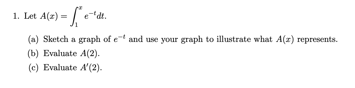 A(x) = |
t dt.
1. Let
e
(a) Sketch a graph of e-t and use your graph to illustrate what A(x) represents.
(b) Evaluate A(2).
(c) Evaluate A'(2).
