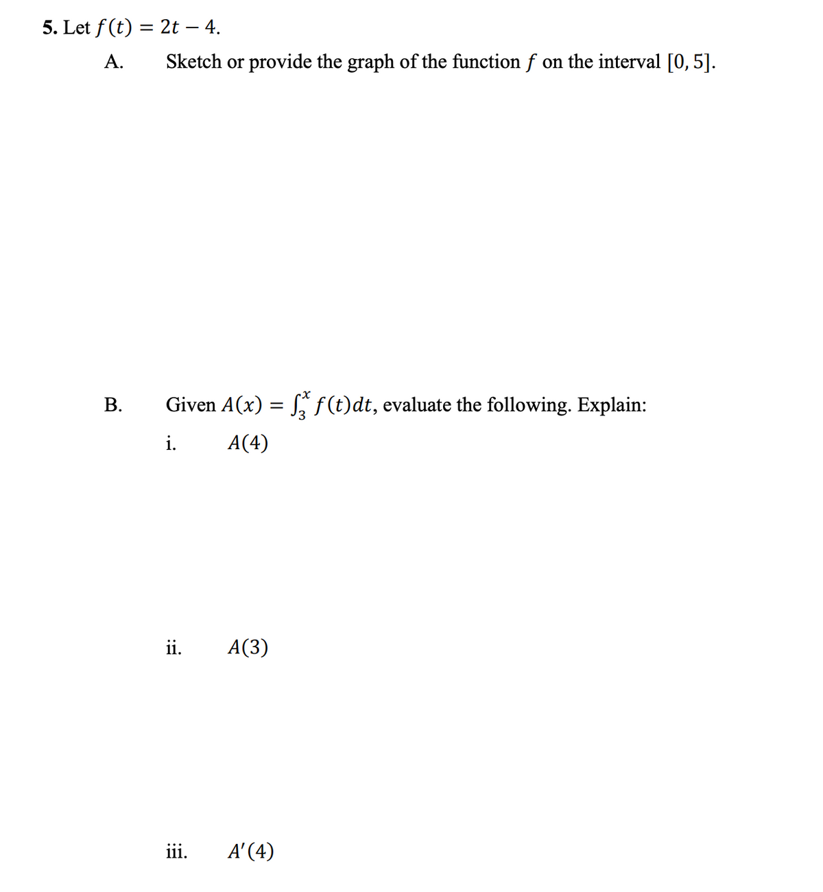 5. Let f (t) = 2t – 4.
%3D
А.
Sketch or provide the graph of the function f on the interval [0, 5].
Given A(x) = S, ƒ(t)dt, evaluate the following. Explain:
i.
A(4)
ii.
A(3)
iii.
A' (4)
B.
