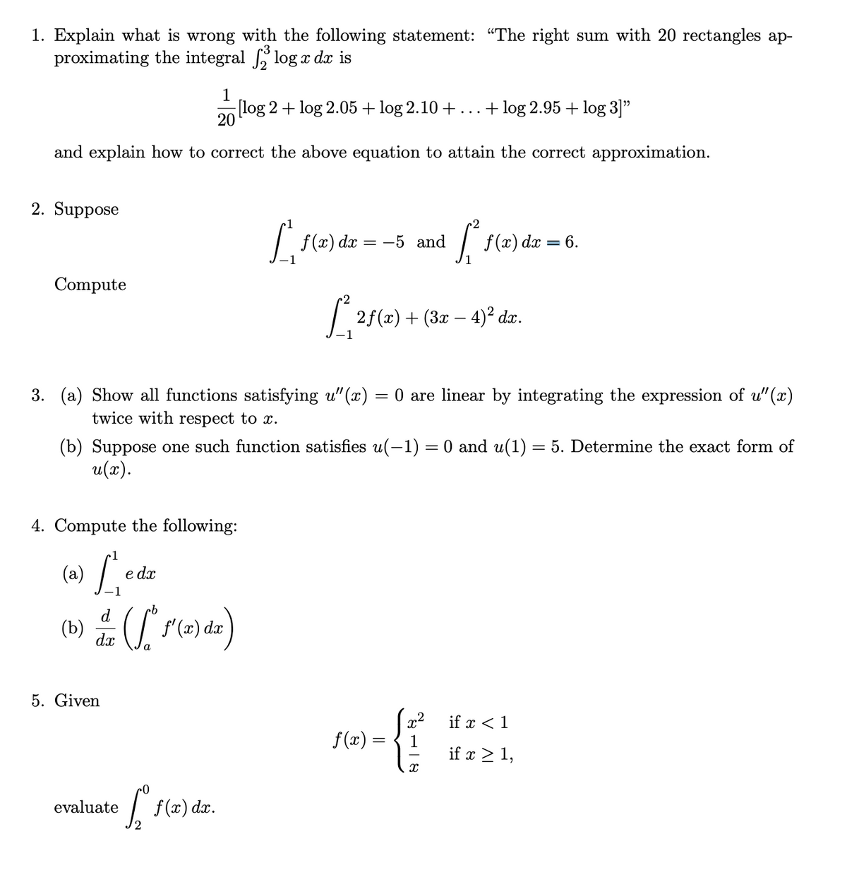 1. Explain what is wrong with the following statement: "The right sum with 20 rectangles ap-
proximating the integral log x dx is
1
[log 2 + log 2.05 + log 2.10 +...+ log 2.95 + log 3]"
20
and explain how to correct the above equation to attain the correct approximation.
2. Suppose
f (x) dx = -5 and
f(x) dx = 6.
Compute
2f(x) + (3x – 4)² dx.
3. (a) Show all functions satisfying u" (x)
twice with respect to x.
= 0 are linear by integrating the expression of u"(x)
(b) Suppose one such function satisfies u(-1) = 0 and u(1) = 5. Determine the exact form of
u(x).
4. Compute the following:
(a) L.
e dx
d
(b)
dx
f' (x) dx
5. Given
x2
f (x) :
if x < 1
1
if x > 1,
f(æ) da.
evaluate
