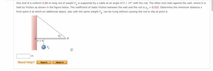 One end of a uniform 4.20-m-long rod of weight F, is supported by a cable at an angle of 8 = 37° with the rod. The other end rests against the wall, where it is
held by friction as shown in the figure below. The coefficient of static friction between the wall and the rod is μ = 0.515. Determine the minimum distance x
from point A at which an additional object, also with the same weight Fg, can be hung without causing the rod to slip at point A.
m
Need Help?
Read It
Watch It
11