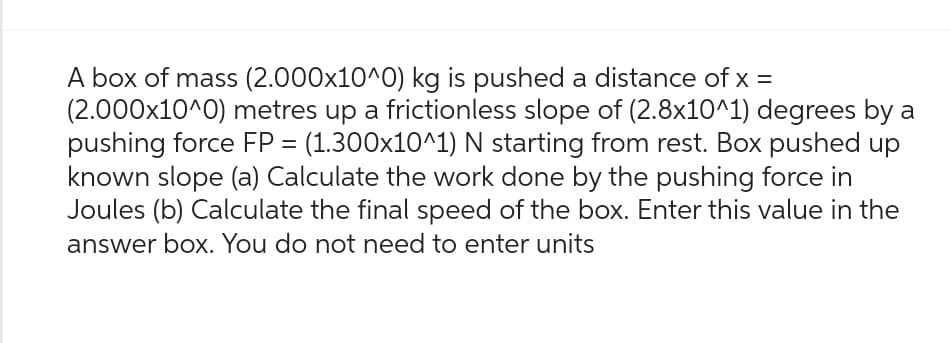 A box of mass (2.000x10^0) kg is pushed a distance of x =
(2.000x10^0) metres up a frictionless slope of (2.8x10^1) degrees by a
pushing force FP = (1.300x10^1) N starting from rest. Box pushed up
known slope (a) Calculate the work done by the pushing force in
Joules (b) Calculate the final speed of the box. Enter this value in the
answer box. You do not need to enter units