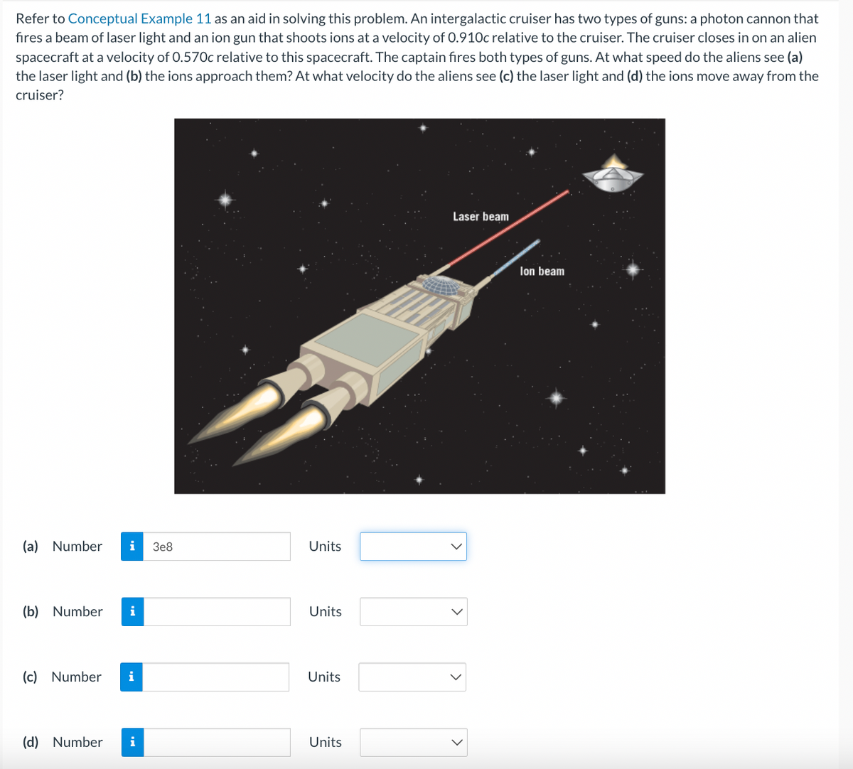 Refer to Conceptual Example 11 as an aid in solving this problem. An intergalactic cruiser has two types of guns: a photon cannon that
fires a beam of laser light and an ion gun that shoots ions at a velocity of 0.910c relative to the cruiser. The cruiser closes in on an alien
spacecraft at a velocity of 0.570c relative to this spacecraft. The captain fires both types of guns. At what speed do the aliens see (a)
the laser light and (b) the ions approach them? At what velocity do the aliens see (c) the laser light and (d) the ions move away from the
cruiser?
(a) Number i 3e8
(b) Number i
(c) Number i
(d) Number i
Units
Units
Units
Units
Laser beam
Ion beam