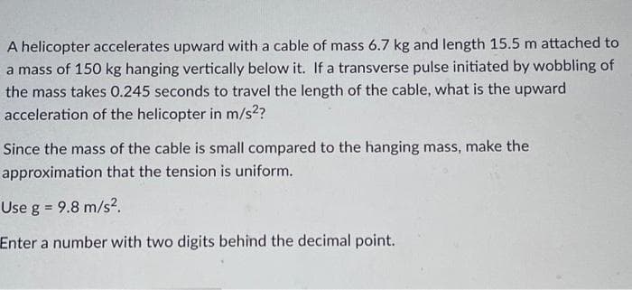 A helicopter accelerates upward with a cable of mass 6.7 kg and length 15.5 m attached to
a mass of 150 kg hanging vertically below it. If a transverse pulse initiated by wobbling of
the mass takes 0.245 seconds to travel the length of the cable, what is the upward
acceleration of the helicopter in m/s²?
Since the mass of the cable is small compared to the hanging mass, make the
approximation that the tension is uniform.
Use g = 9.8 m/s².
Enter a number with two digits behind the decimal point.