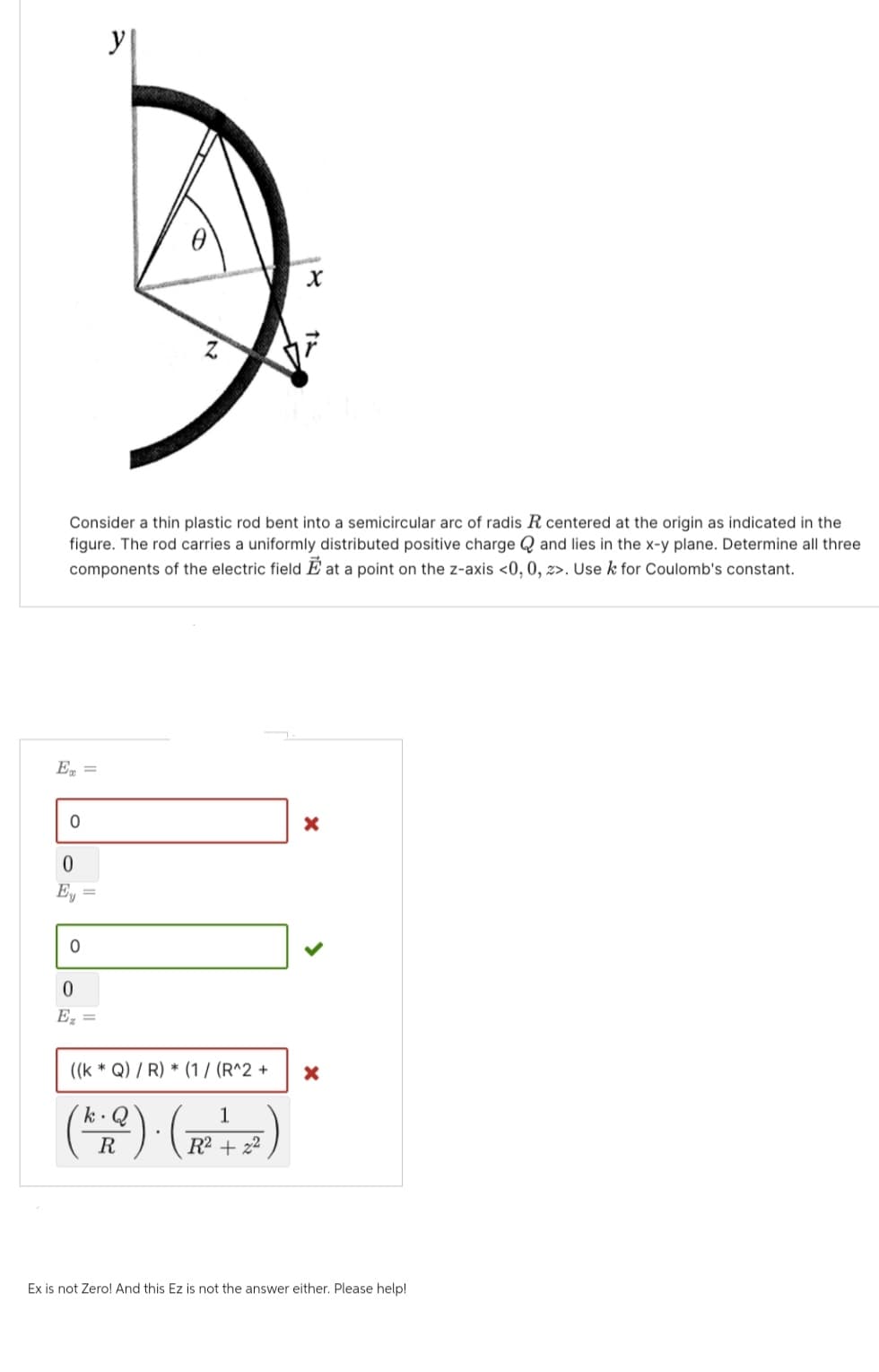 E =
y
Consider a thin plastic rod bent into a semicircular arc of radis R centered at the origin as indicated in the
figure. The rod carries a uniformly distributed positive charge and lies in the x-y plane. Determine all three
components of the electric field Eat a point on the z-axis <0, 0, z>. Use k for Coulomb's constant.
0
0
C
0
0
Ez =
X
((k* Q) / R) * (1/ (R^2 +
1
k. Q
R
R² + 2²
x
X
Ex is not Zero! And this Ez is not the answer either. Please help!