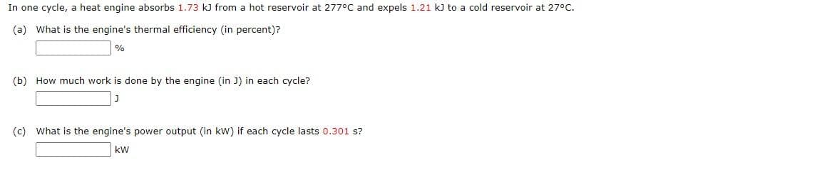 In one cycle, a heat engine absorbs 1.73 kJ from a hot reservoir at 277°C and expels 1.21 kJ to a cold reservoir at 27°C.
(a) What is the engine's thermal efficiency (in percent)?
%
(b) How much work is done by the engine (in J) in each cycle?
J
(c) What is the engine's power output (in kW) if each cycle lasts 0.301 s?
kW